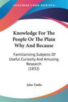 Knowledge for the People, or, The Plain Why and Because. Familiarizing Subjects of Useful Curiosity and Amusing Research