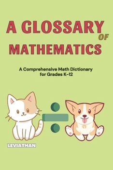 A Glossary of Mathematics: A Comprehensive Math Dictionary for Grades K-12 (Elementary, Middle and High School Math - Algebra, Geometry and Precalculus)