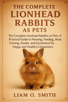 The Complete Lionhead Rabbits as Pets: The Complete Lionhead Rabbits as Pets: A Practical Guide to Housing, Feeding, Grooming, Training, Health Care,