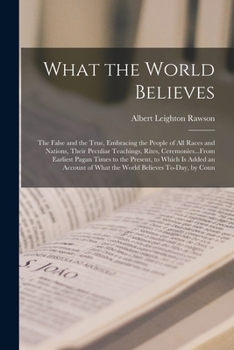 What the World Believes: The False and the True, Embracing the People of All Races and Nations, Their Peculiar Teachings, Rites, Ceremonies...From ... of What the World Believes To-Day, by Coun