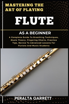 MASTERING THE ART OF PLAYING FLUTE AS A BEGINNER: A Complete Guide To Breathing Techniques, Music Theory, Fingering Charts, Practice Tips, Novice To Advanced Lessons For Flutists And Music Students