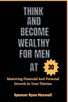 THINK AND BECOME WEALTHY FOR MEN AT 30: Mastering Financial And Personal Growth In Your Thirties