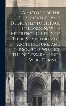 Hardcover A History of the Three Cathedrals Dedicated to St. Paul in London, With Reference Chiefly to Their Structure and Architecture, and the Sources Whence Book
