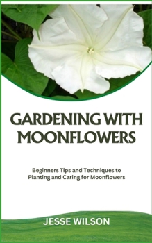 GARDENING WITH MOONFLOWERS: Beginners Tips and Techniques to Planting and Caring for Moonflowers