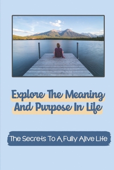 Paperback Explore The Meaning And Purpose In Life: The Secrets To A Fully Alive Life: Be Happier And More Purposeful Book