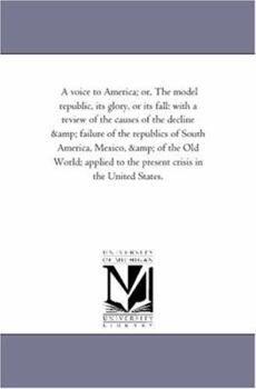 Paperback A Voice to America; or, the Model Republic, Its Glory, or Its Fall: With A Review of the Causes of the Decline and Failure of the Republics of South A Book