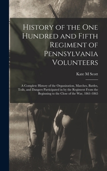 History of the One Hundred and Fifth Regiment of Pennsylvania Volunteers: A Complete History of the Organization, Marches, Battles, Toils, and Dangers ... Beginning to the Close of the war, 1861-1865