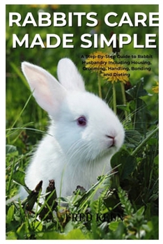 Rabbits Care Made Simple: A Step-By-Step Guide to Rabbit Husbandry Including Housing, Grooming, Handling, Bonding and Dieting