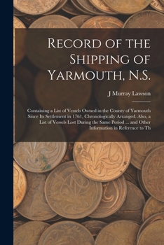 Record of the Shipping of Yarmouth, N.S.: Containing a List of Vessels Owned in the County of Yarmouth Since Its Settlement in 1761, Chronologically ... ... and Other Information in Reference to Th