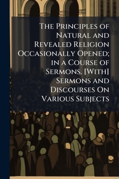 The Principles of Natural and Revealed Religion Occasionally Opened; in a Course of Sermons. [With] Sermons and Discourses On Various Subjects