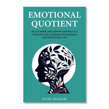 Emotional Quotient: Be Self-Aware, Have Empathy, and Regulate Your Emotions to Improve Your Personal and Professional Lives