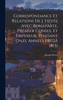 Correspondance Et Relations De Fiévée Avec Bonaparte, Premier Consul Et Empereur, Pendant Onze Années: (1802 À 1813)...