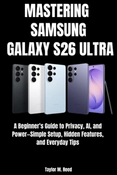 MASTERING SAMSUNG GALAXY S26 ULTRA: A Beginner’s Guide to Privacy, AI, and Power—Simple Setup, Hidden Features, and Everyday Tips