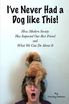 I've Never Had a Dog Like This!: How Modern Society Has Impacted Our Best Friend and What We Can Do about It