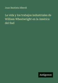 La vida y los trabajos industriales de William Wheelwright en la América del Sud (Spanish Edition)