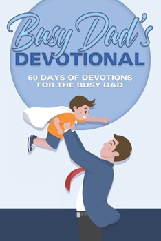 Busy Dad’s Devotional: 60 Days of Devotions for the Busy Dad (60 Day Devotional)
