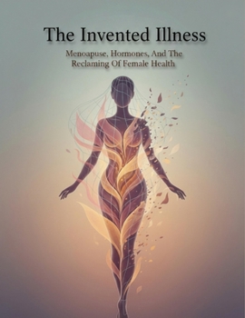The Invented Illness: Menopause, Hormones, And The Reclaiming Of Female Health