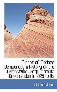 Mirror of Modern Democracy a History of the Democratic Party from Its Organization in 1825 to Its