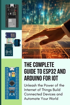 THE COMPLETE GUIDE TO ESP32 AND ARDUINO FOR IOT: Unleash the Power of the Internet of Things Build Connected Devices and Automate Your World