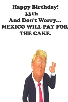 Paperback Funny Donald Trump Happy Birthday! 33 And Don't Worry... MEXICO WILL PAY FOR THE CAKE.: Donald Trump 33 Birthday Gift - Impactful 33 Years Old Wishes, Book