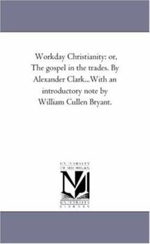 Workday Christianity: or, The gospel in the trades. By Alexander Clark...With an introductory note by William Cullen Bryant.