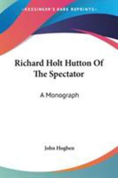 Richard Holt Hutton Of The Spectator: A Monograph