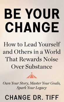 Be Your Change: How to Lead Yourself and Others in a World That Rewards Noise Over Substance: Own Your Story, Master Your Goals, Spark Your Legacy
