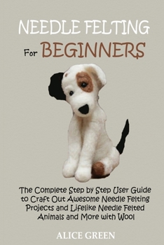 Paperback Needle Felting for Beginners: The Complete Step by Step User Guide to Craft Out Awesome Needle Felting Projects and Lifelike Needle Felted Animals a Book