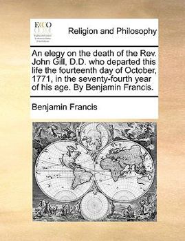 Paperback An Elegy on the Death of the Rev. John Gill, D.D. Who Departed This Life the Fourteenth Day of October, 1771, in the Seventy-Fourth Year of His Age. b Book