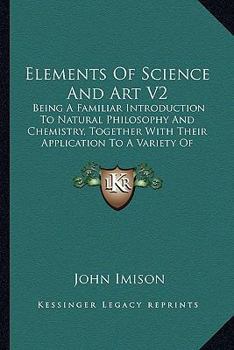 Paperback Elements Of Science And Art V2: Being A Familiar Introduction To Natural Philosophy And Chemistry, Together With Their Application To A Variety Of Ele Book