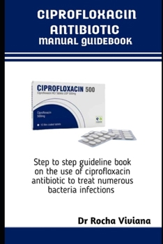 CIPROFLOXACIN ANTIBIOTICS MANUAL GUIDEBOOK: Step to step guideline book on the use of ciprofloxacin antibiotic to treat numerous bacteria infections