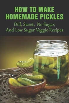 How To Make Homemade Pickles: Dill, Sweet, No Sugar, And Low Sugar Veggie Recipes: Dill Pickles Guide