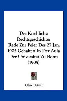 Die Kirchliche Rechtsgeschichte: Rede Zur Feier Des 27 Jan. 1905 Gehalten In Der Aula Der Universitat Zu Bonn (1905)