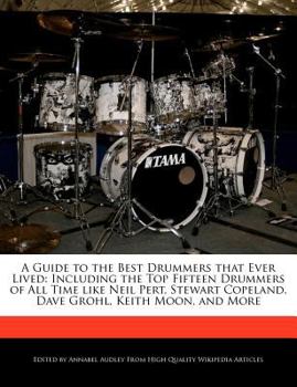 A Guide to the Best Drummers That Ever Lived : Including the Top Fifteen Drummers of All Time like Neil Pert, Stewart Copeland, Dave Grohl, Keith Moon,