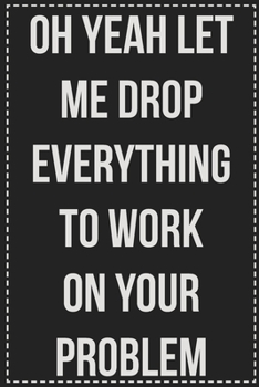Oh Yeah Let Me Drop Everything to Work on Your Problem: College Ruled Notebook | Novelty Lined Journal | Gift Card Alternative | Perfect Keepsake For Passive Aggressive People