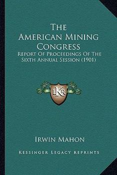 The American Mining Congress: Report Of Proceedings Of The Sixth Annual Session