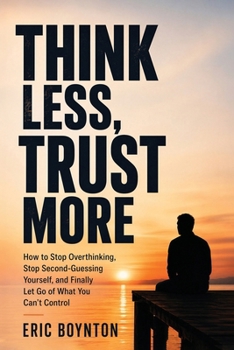 Think Less, Trust More: How to Stop Overthinking, Stop Second-Guessing Yourself, and Finally Let Go of What You Can't Control