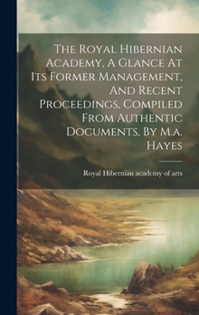 Hardcover The Royal Hibernian Academy, A Glance At Its Former Management, And Recent Proceedings, Compiled From Authentic Documents, By M.a. Hayes Book