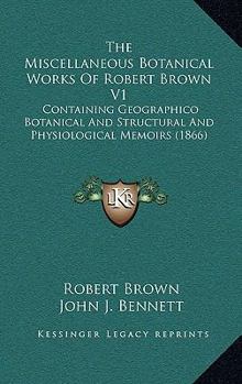 Hardcover The Miscellaneous Botanical Works Of Robert Brown V1: Containing Geographico Botanical And Structural And Physiological Memoirs (1866) Book