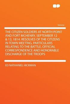 The Citizen Soldiers at North Point and Fort McHenry, September 12 & 13, 1814. Resolves of the Citizens in Town Meeting, Particulars Relating to the ... and Honorable Discharge of the Troops