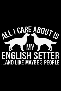 All I Care About Is My English Setter and Like Maybe 3 people: Cool English Setter Dog Journal Notebook - Gifts Idea for English Setter Dog Lovers Notebook for Men & Women.