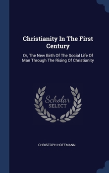 Hardcover Christianity In The First Century: Or, The New Birth Of The Social Life Of Man Through The Rising Of Christianity Book