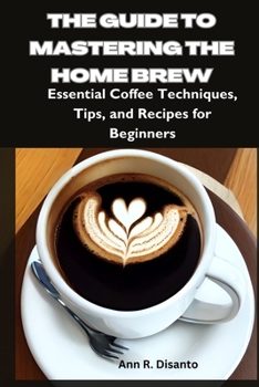 The Guide to Mastering the Home Brew: Essential Coffee Techniques, Tips, and Recipes for Beginners