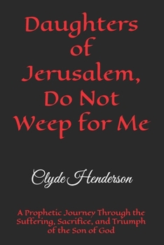 Daughters of Jerusalem, Do Not Weep for Me: A Prophetic Journey Through the Suffering, Sacrifice, and Triumph of the Son of God