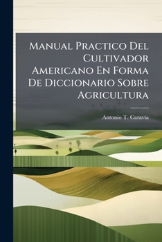 Manual Practico Del Cultivador Americano En Forma De Diccionario Sobre Agricultura: Comprendiendo Varios Ramos De La Economía Rural Y Doméstica...