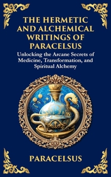 The Hermetic and Alchemical Writings of Paracelsus: Unlocking the Secrets of Nature and Transformation