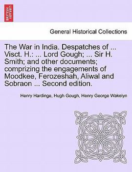 The War in India. Despatches of ... Visct. H.: ... Lord Gough; ... Sir H. Smith; And Other Documents; Comprizing the Engagements of Moodkee, Ferozeshah, Aliwal and Sobraon ... Second Edition.