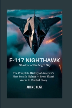 F-117 Nighthawk: Shadow of the Night Sky: The Complete History of America’s First Stealth Fighter — From Skunk Works to Combat Glory