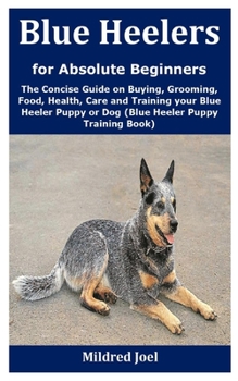 Blue Heelers for Absolute Beginners: The Concise Guide on Buying, Grooming, Food, Health, Care and Training your Blue Heeler Puppy or Dog (Blue Heeler Puppy Training Book)