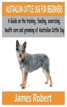 Paperback AUSTRALIAN CATTLE DOG FOR BEGINNERS: A Guide on the training, feeding, exercising, health care and grooming of Australian Cattle Dog Book